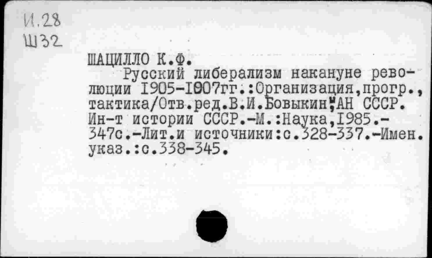 ﻿и.п
шъг
ШАЦИЛЛО К.Ф.
Русский либерализм накануне революции 1905-1Э07гг.Организация,прогр., тактика/Отв.ред.В.И.БовыкинУАН СССР. Ин-т истории СССР.-М.:Наука,1985.-347с.-Лит.и источники:с.328-337.-Имен, указ.:с.338-345.